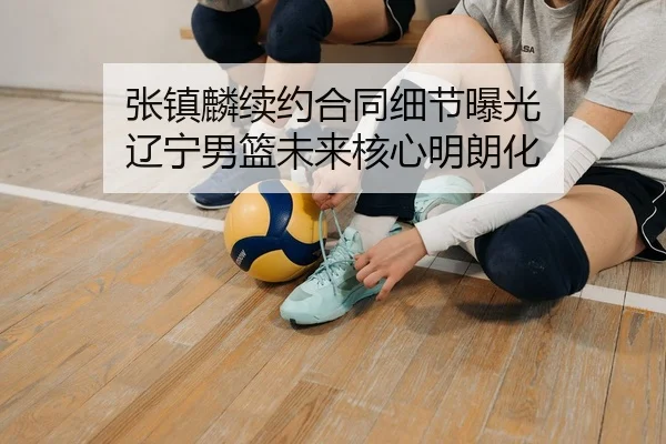 张镇麟续约合同细节曝光 辽宁男篮未来核心明朗化