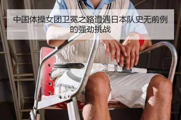 中国体操女团卫冕之路遭遇日本队史无前例的强劲挑战